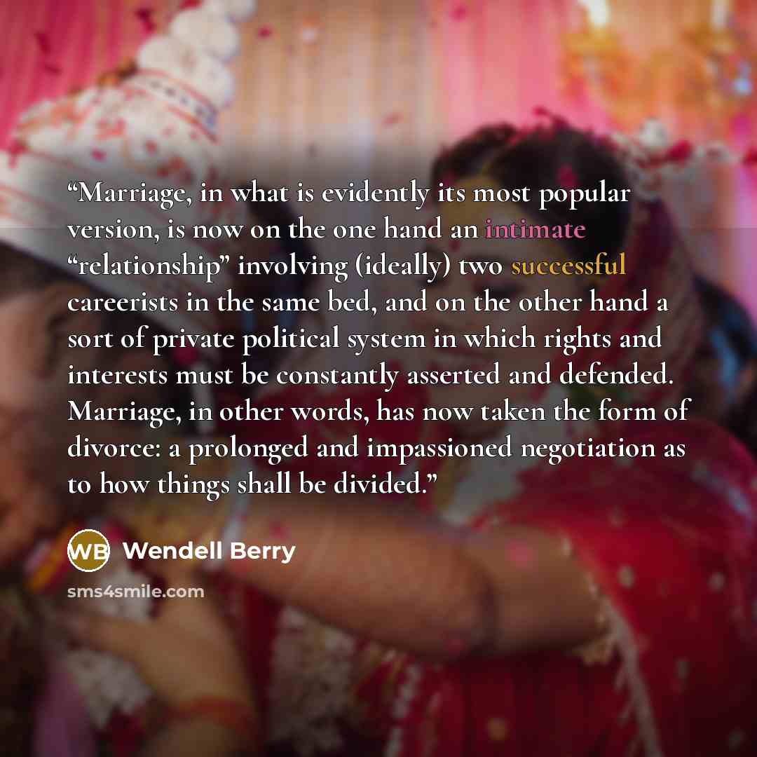 “Marriage, in what is evidently its most popular version, is now on the one hand an intimate “relationship” involving (ideally) two successful careerists in the same bed, and on the other hand a sort of private political system in which rights and interests must be constantly asserted and defended…” quote by Wendell Berry