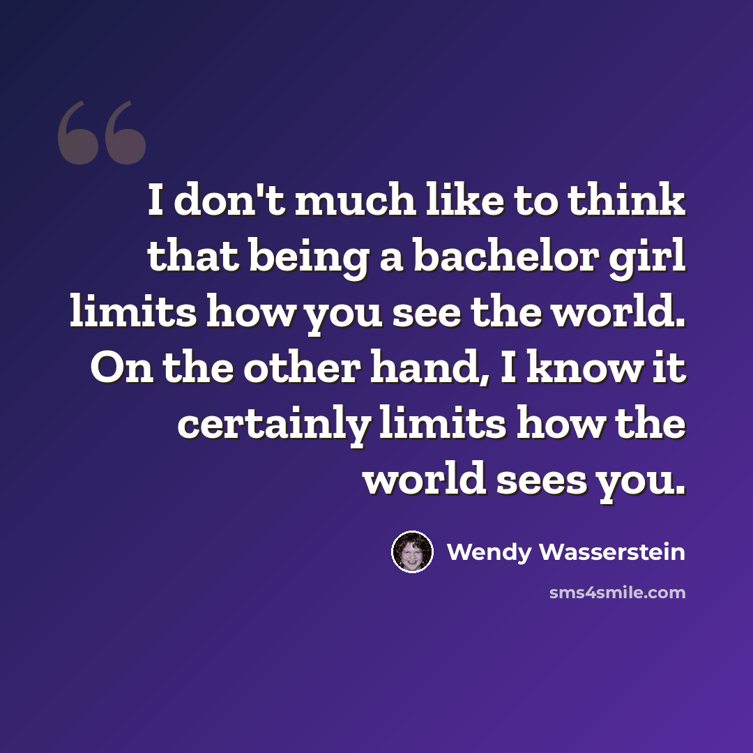 “I don't much like to think that being a bachelor girl limits how you see the world. On the other hand, I know it certainly limits how the world sees you.” quote by Wendy Wasserstein