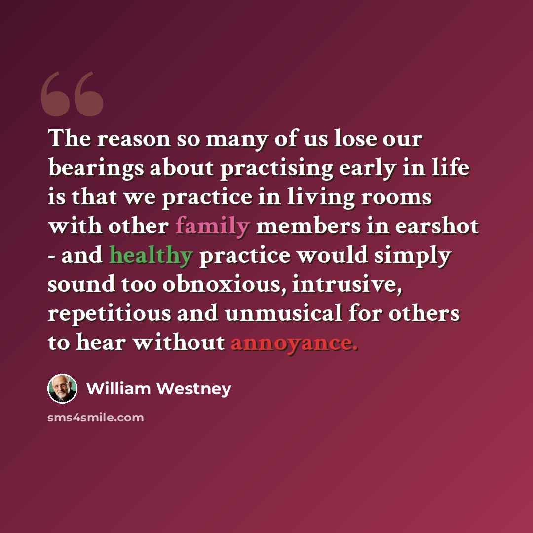 “The reason so many of us lose our bearings about practising early in life is that we practice in living rooms with other family members in earshot - and healthy practice would simply sound too obnoxious, intrusive, repetitious and unmusical for others to hear without annoyance.” quote by William Westney