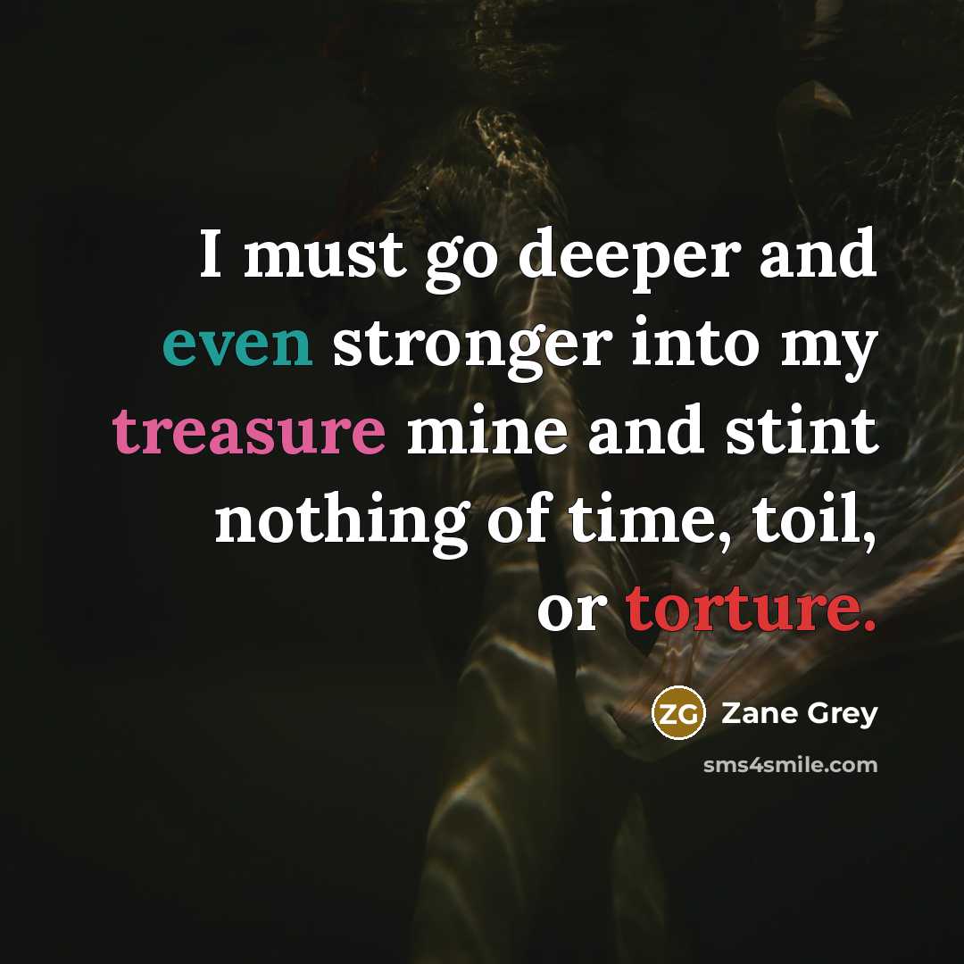 “I must go deeper and even stronger into my treasure mine and stint nothing of time, toil, or torture.” quote by Zane Grey