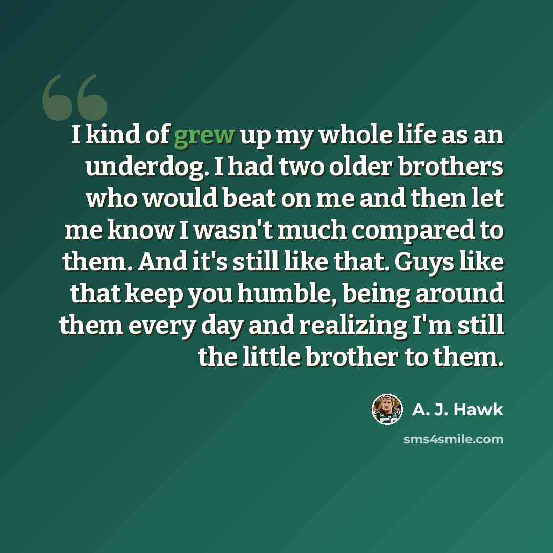 “I kind of grew up my whole life as an underdog. I had two older brothers who would beat on me and then let me know I wasn't much compared to them. And it's still like that. Guys like that keep you humble, being around them every day and realizing I'm still the little brother to them.” quote by A. J. Hawk