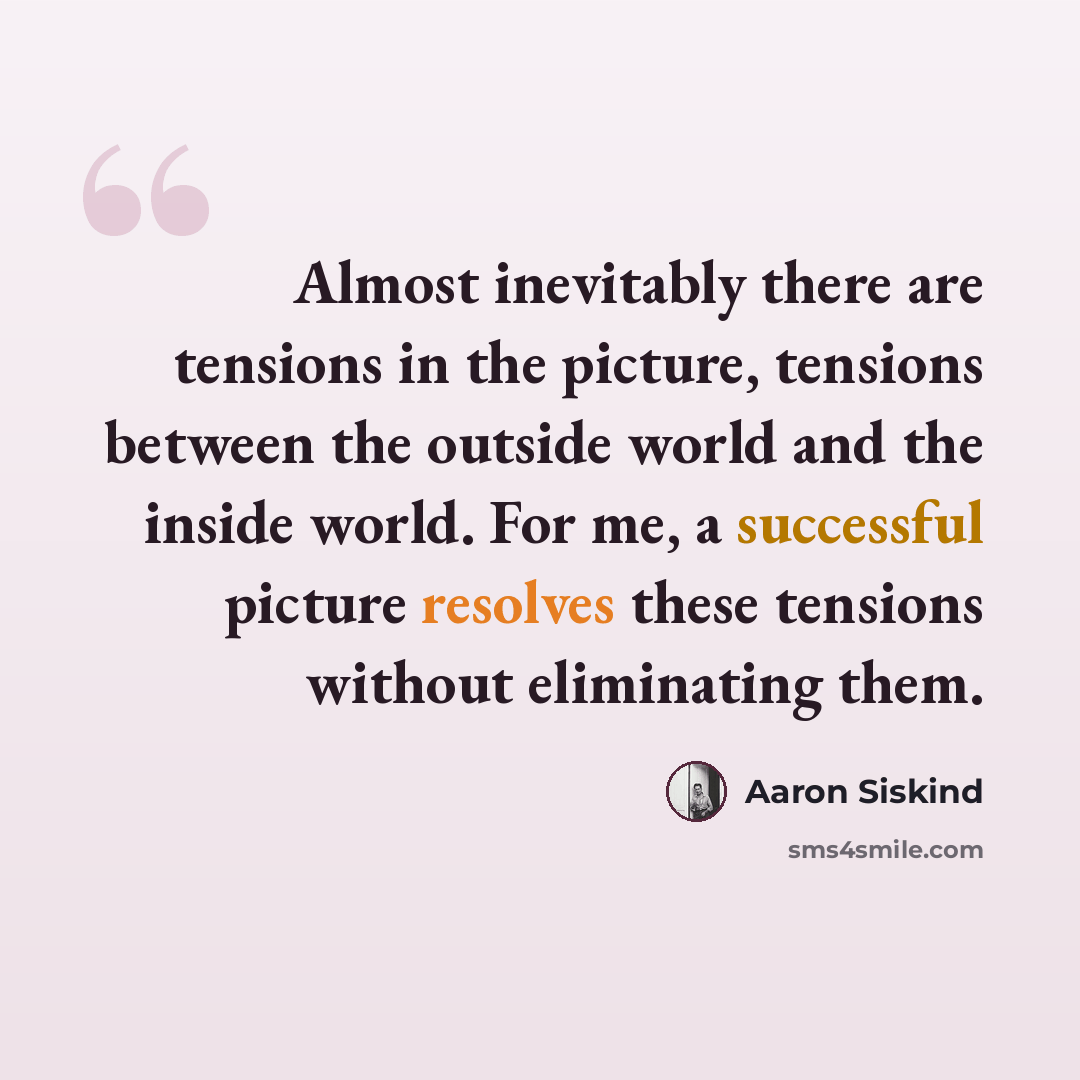 “Almost inevitably there are tensions in the picture, tensions between the outside world and the inside world. For me, a successful picture resolves these tensions without eliminating them.” quote by Aaron Siskind