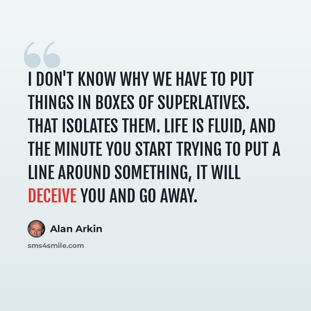 “I don't know why we have to put things in boxes of superlatives. That isolates them. Life is fluid, and the minute you start trying to put a line around something, it will deceive you and go away.” quote by Alan Arkin