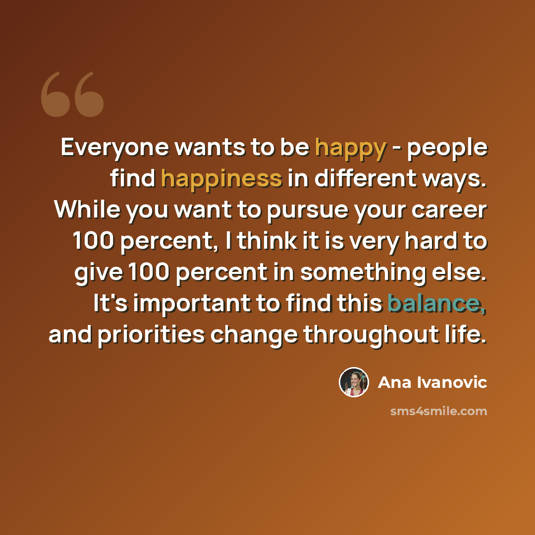 “Everyone wants to be happy - people find happiness in different ways. While you want to pursue your career 100 percent, I think it is very hard to give 100 percent in something else. It's important to find this balance, and priorities change throughout life.” quote by Ana Ivanovic