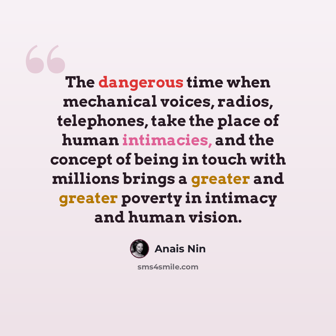 “The dangerous time when mechanical voices, radios, telephones, take the place of human intimacies, and the concept of being in touch with millions brings a greater and greater poverty in intimacy and human vision.” quote by Anais Nin