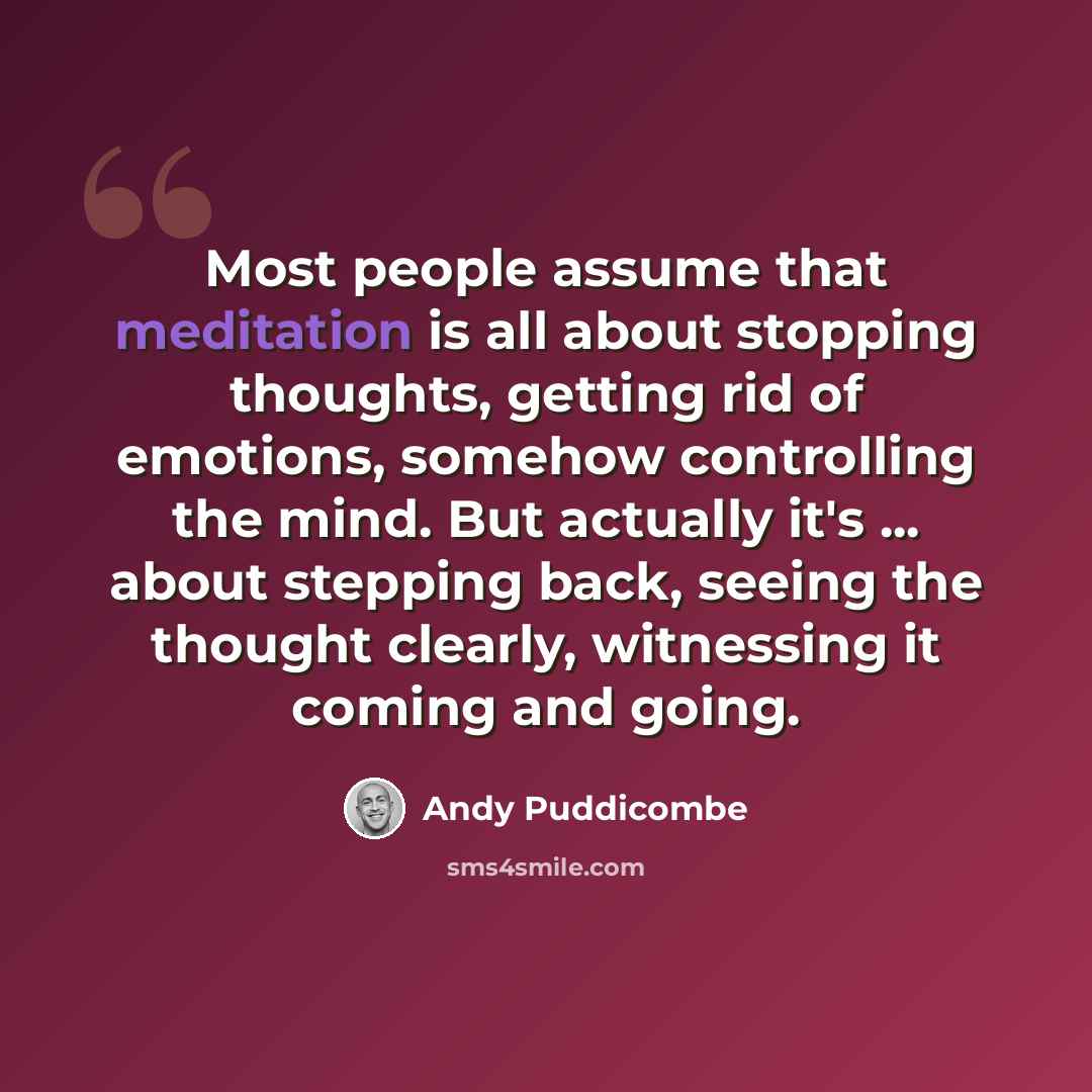 “Most people assume that meditation is all about stopping thoughts, getting rid of emotions, somehow controlling the mind. But actually it's ... about stepping back, seeing the thought clearly, witnessing it coming and going.” quote by Andy Puddicombe