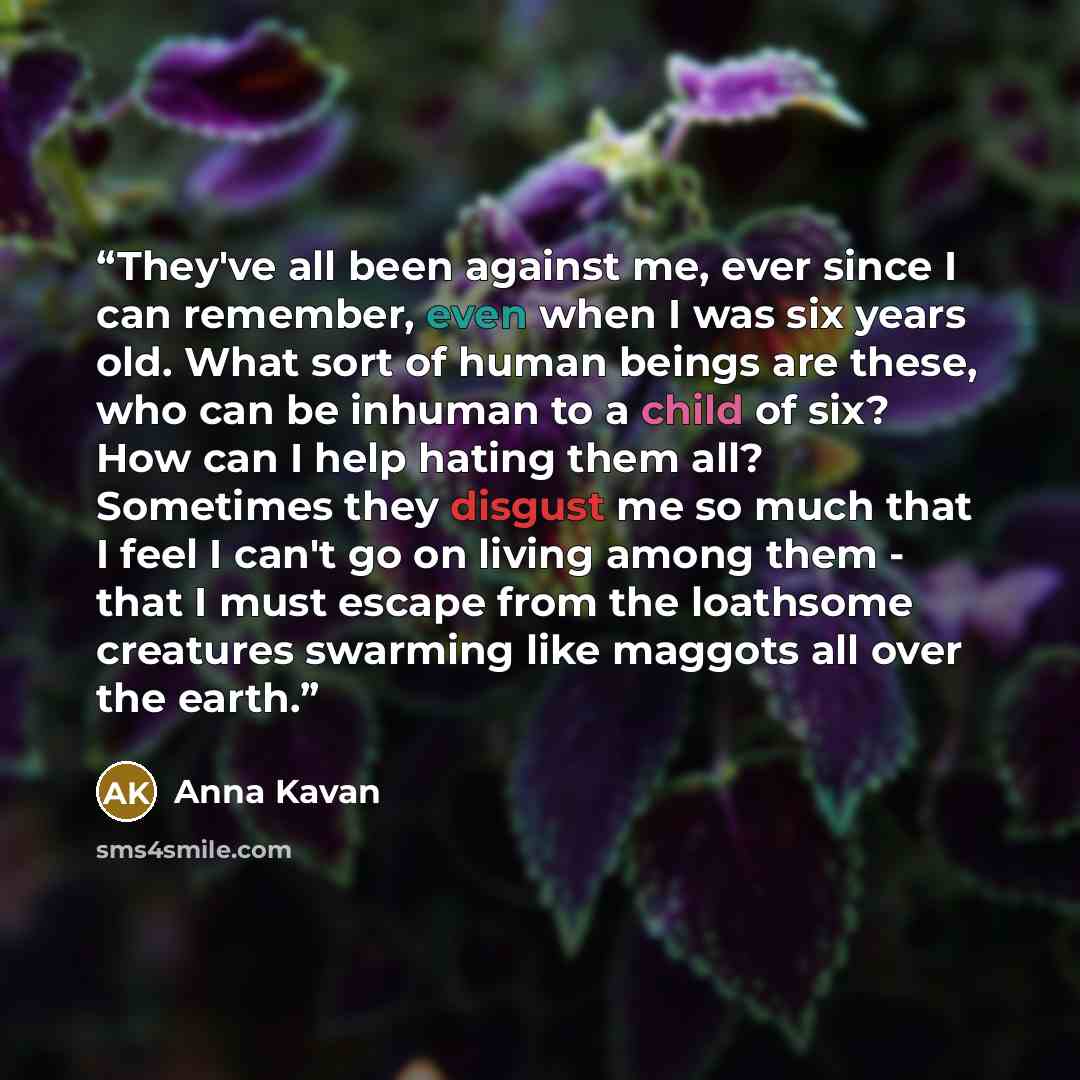 “They've all been against me, ever since I can remember, even when I was six years old. What sort of human beings are these, who can be inhuman to a child of six? How can I help hating them all? Sometimes they disgust me so much that I feel I can't go on living among them - that I must escape from…” quote by Anna Kavan