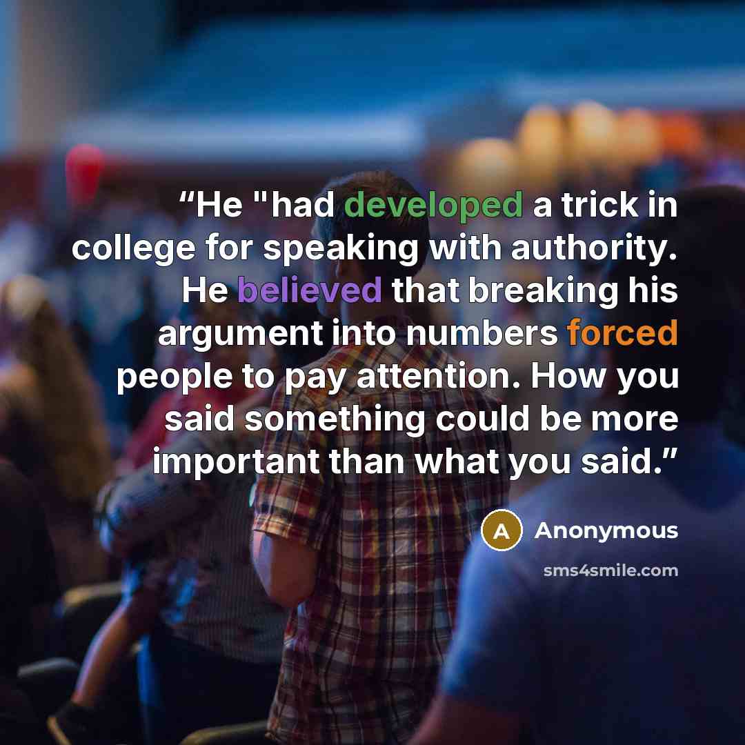 “He "had developed a trick in college for speaking with authority. He believed that breaking his argument into numbers forced people to pay attention. How you said something could be more important than what you said.” quote by Anonymous