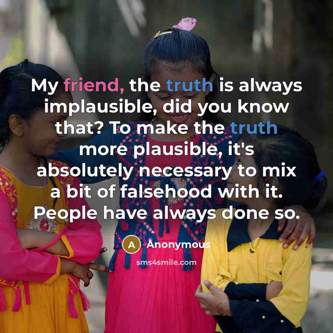 “My friend, the truth is always implausible, did you know that? To make the truth more plausible, it's absolutely necessary to mix a bit of falsehood with it. People have always done so.” quote by Anonymous