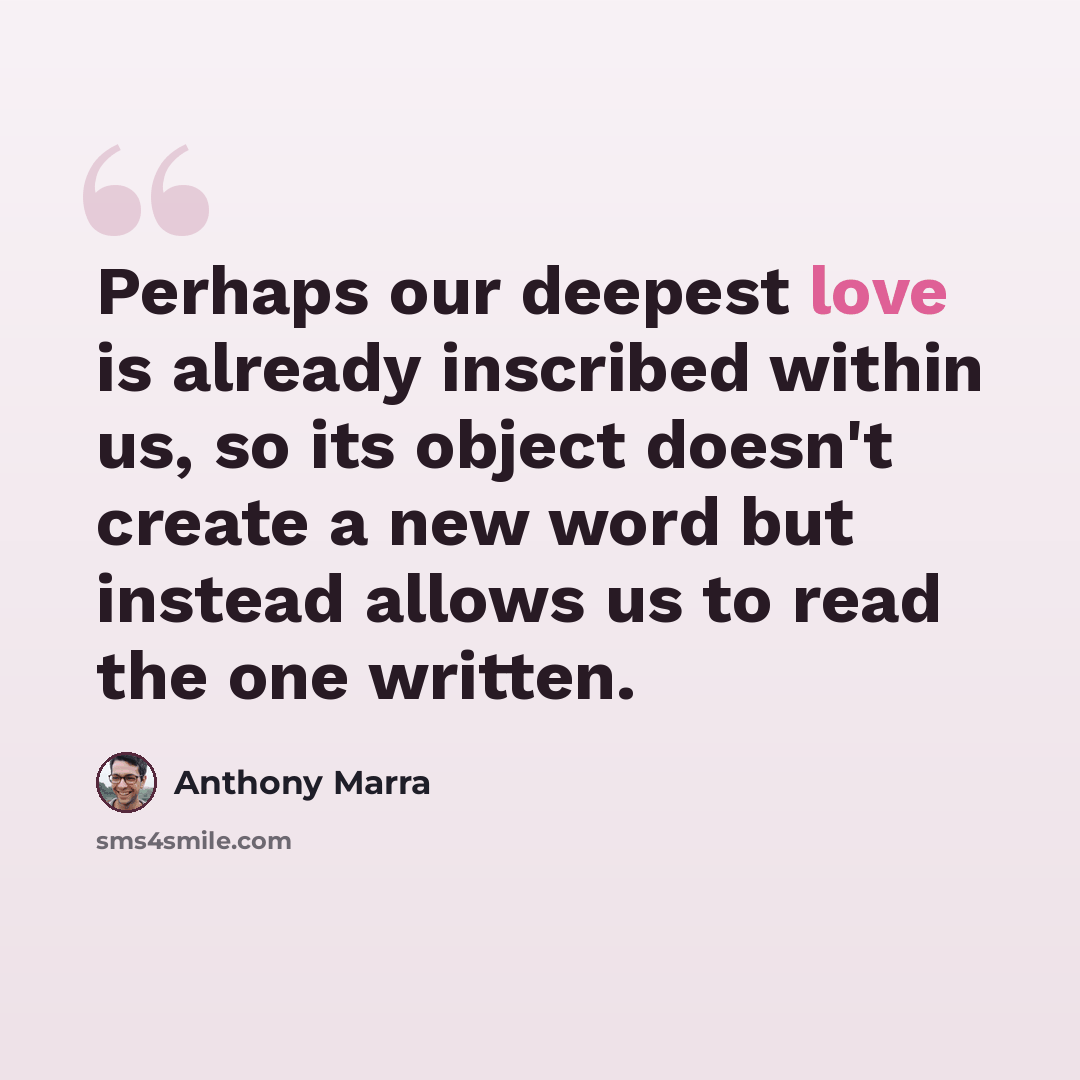 “Perhaps our deepest love is already inscribed within us, so its object doesn't create a new word but instead allows us to read the one written.” quote by Anthony Marra