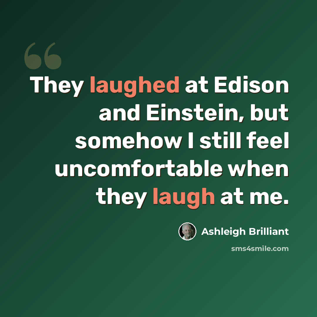 “They laughed at Edison and Einstein, but somehow I still feel uncomfortable when they laugh at me.” quote by Ashleigh Brilliant