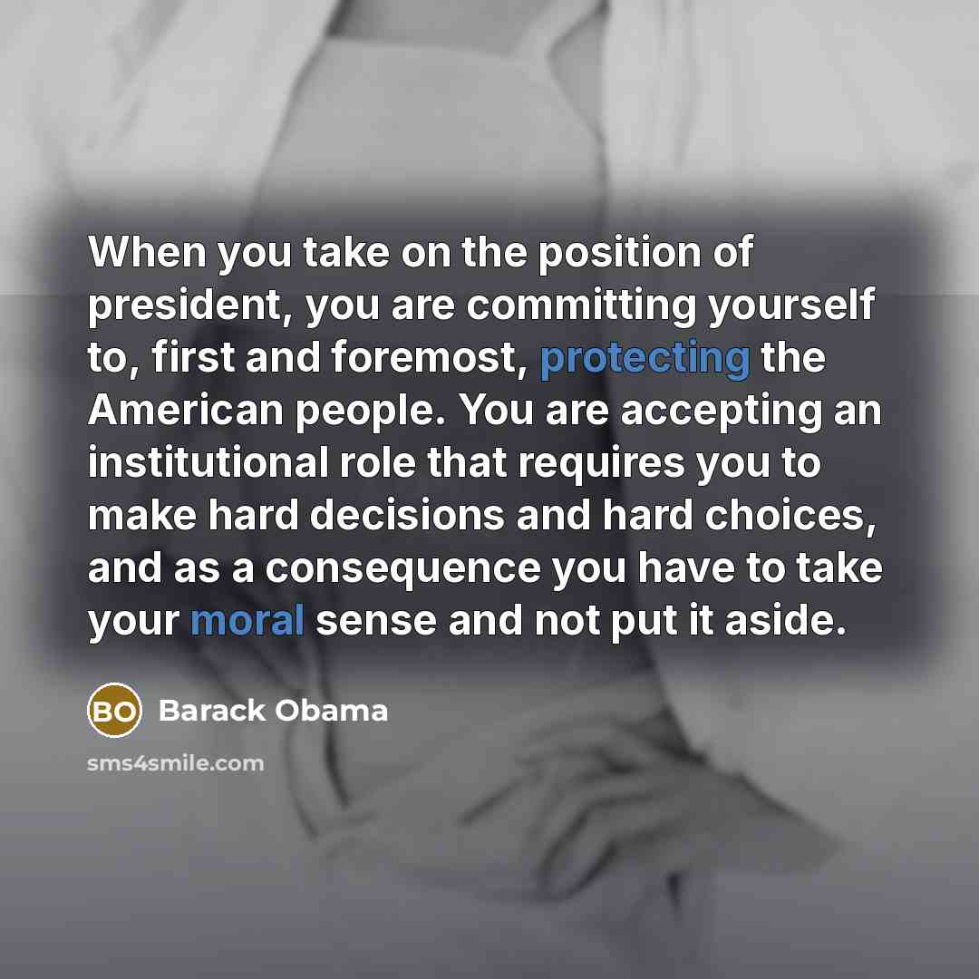 “When you take on the position of president, you are committing yourself to, first and foremost, protecting the American people. You are accepting an institutional role that requires you to make hard decisions and hard choices, and as a consequence you have to take your moral sense and not put it…” quote by Barack Obama