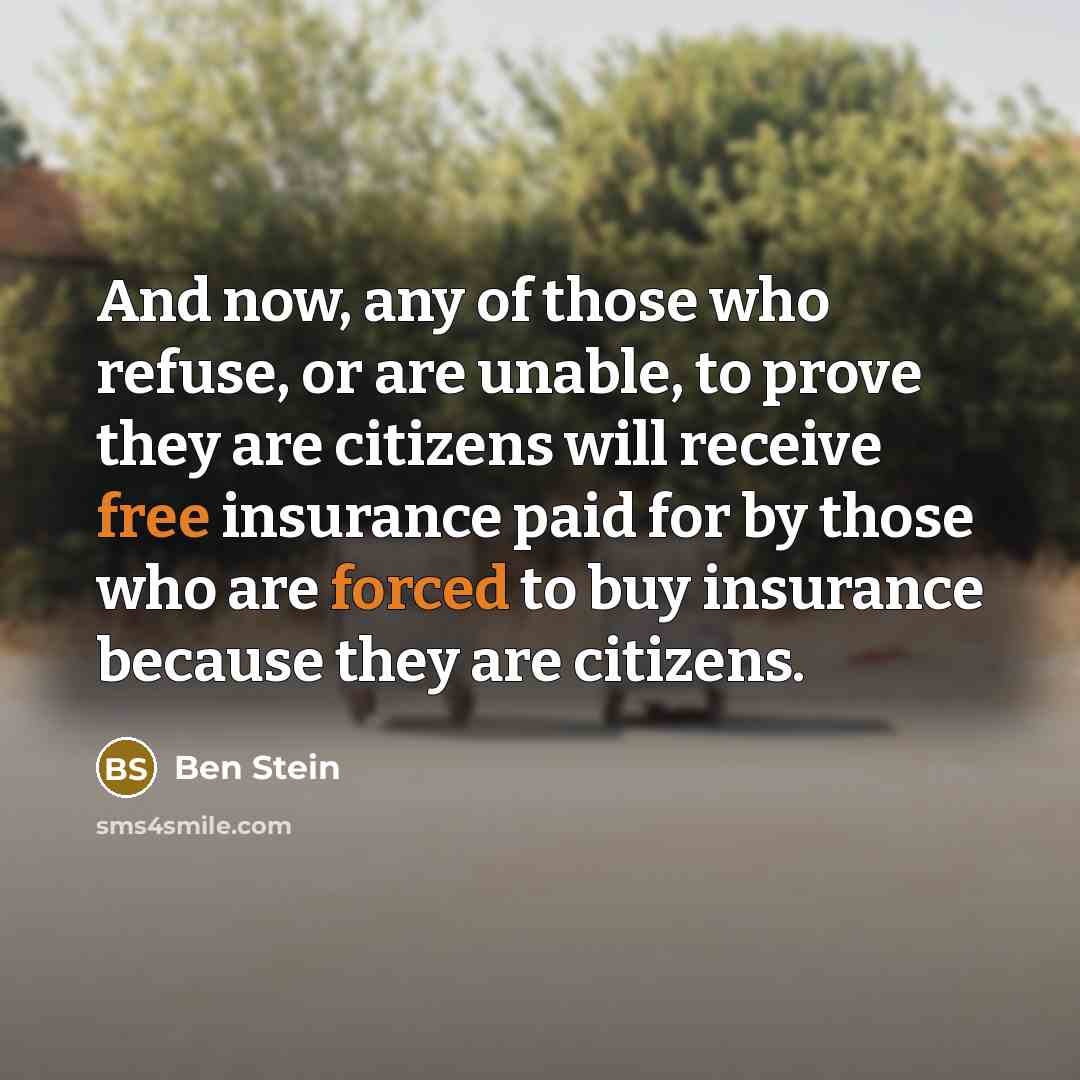 “And now, any of those who refuse, or are unable, to prove they are citizens will receive free insurance paid for by those who are forced to buy insurance because they are citizens.” quote by Ben Stein