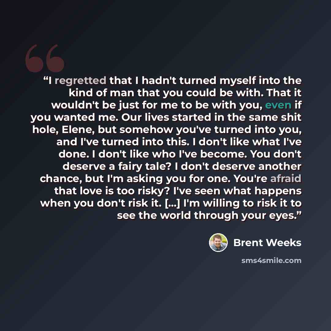 “I regretted that I hadn't turned myself into the kind of man that you could be with. That it wouldn't be just for me to be with you, even if you wanted me. Our lives started in the same shit hole, Elene, but somehow you've turned into you, and I've turned into this. I don't like what I've done. I…” quote by Brent Weeks