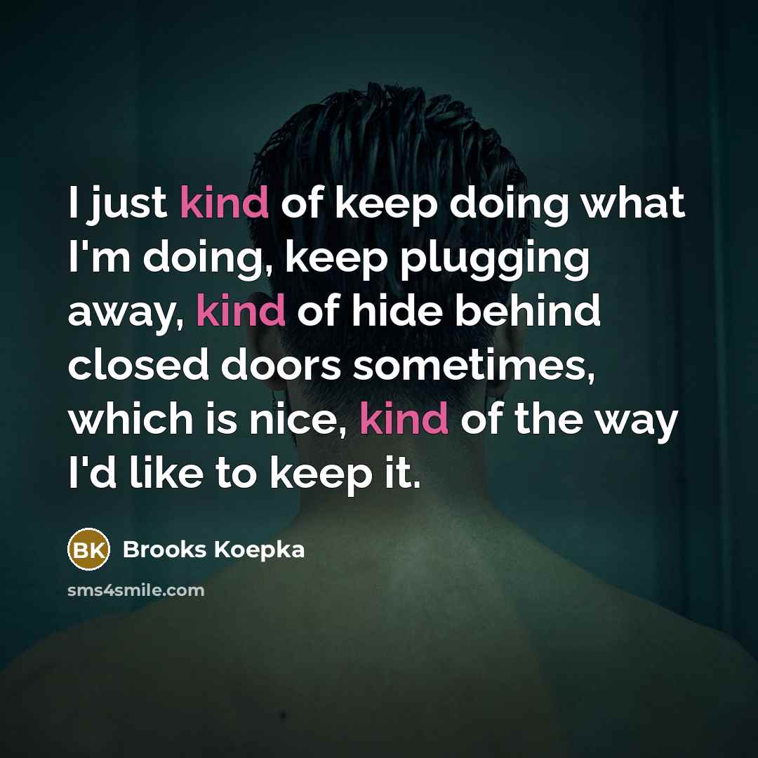 “I just kind of keep doing what I'm doing, keep plugging away, kind of hide behind closed doors sometimes, which is nice, kind of the way I'd like to keep it.” quote by Brooks Koepka