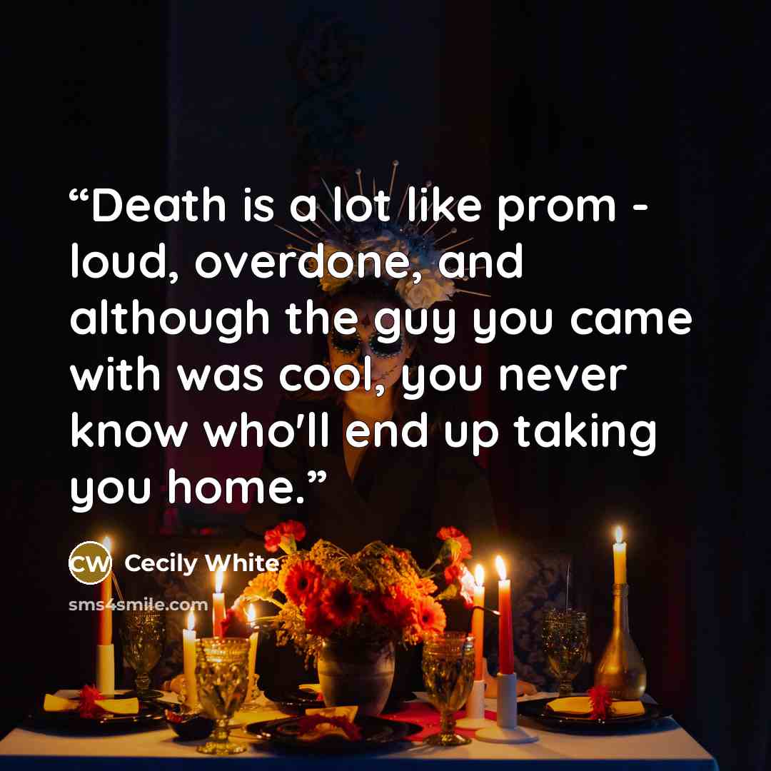 “Death is a lot like prom - loud, overdone, and although the guy you came with was cool, you never know who'll end up taking you home.” quote by Cecily White