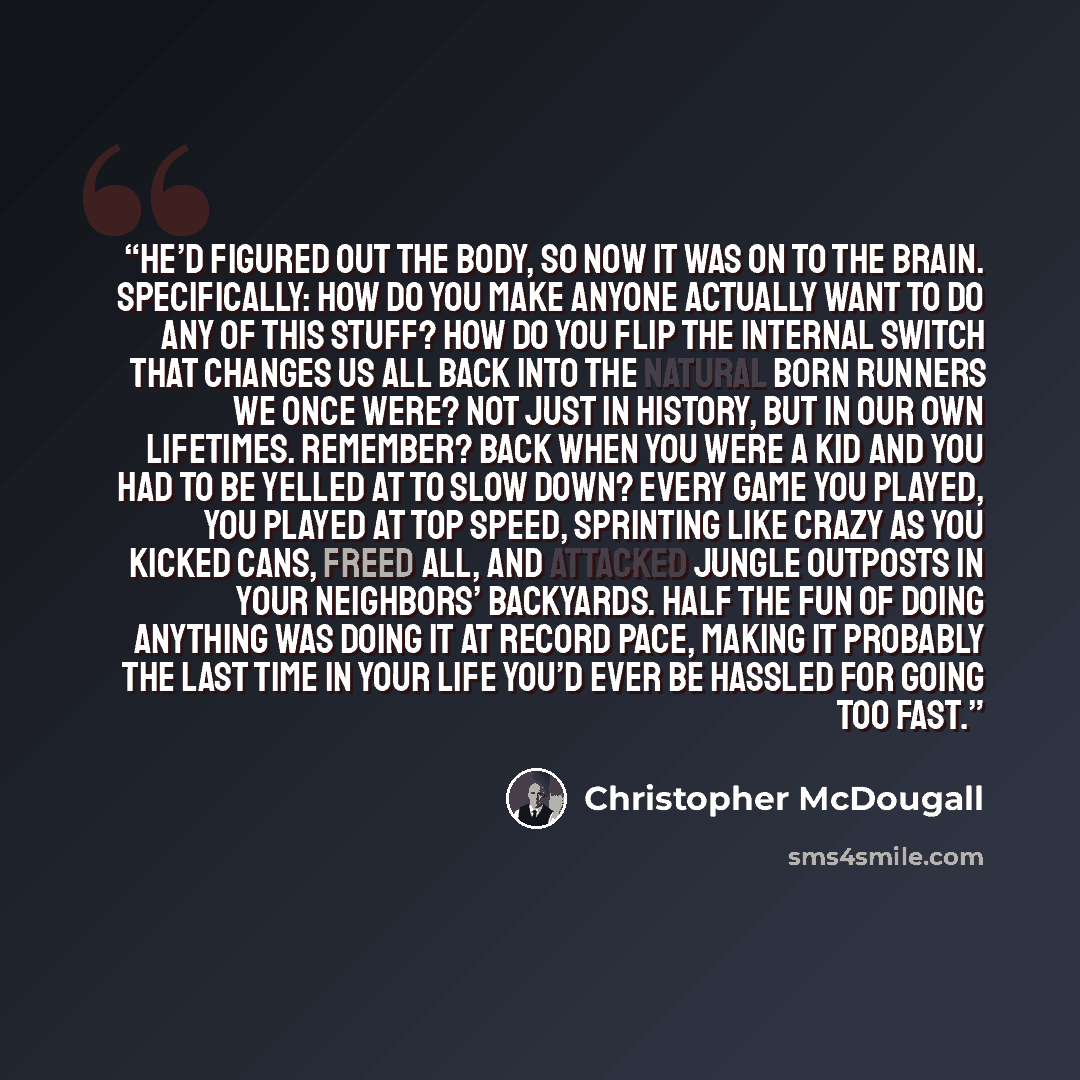 “He’d figured out the body, so now it was on to the brain. Specifically: How do you make anyone actually want to do any of this stuff? How do you flip the internal switch that changes us all back into the Natural Born Runners we once were? Not just in history, but in our own lifetimes. Remember?…” quote by Christopher McDougall