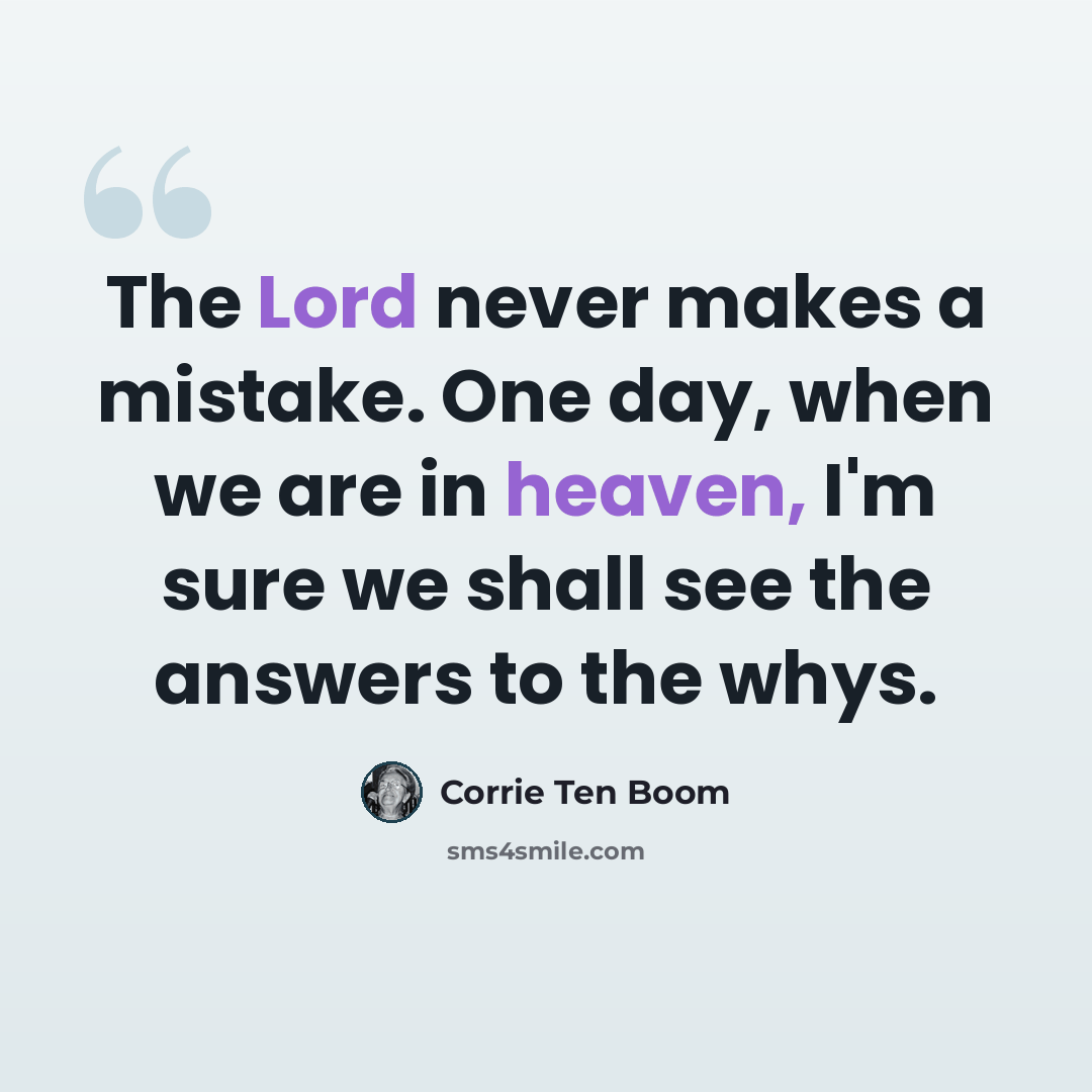 “The Lord never makes a mistake. One day, when we are in heaven, I'm sure we shall see the answers to the whys.” quote by Corrie Ten Boom