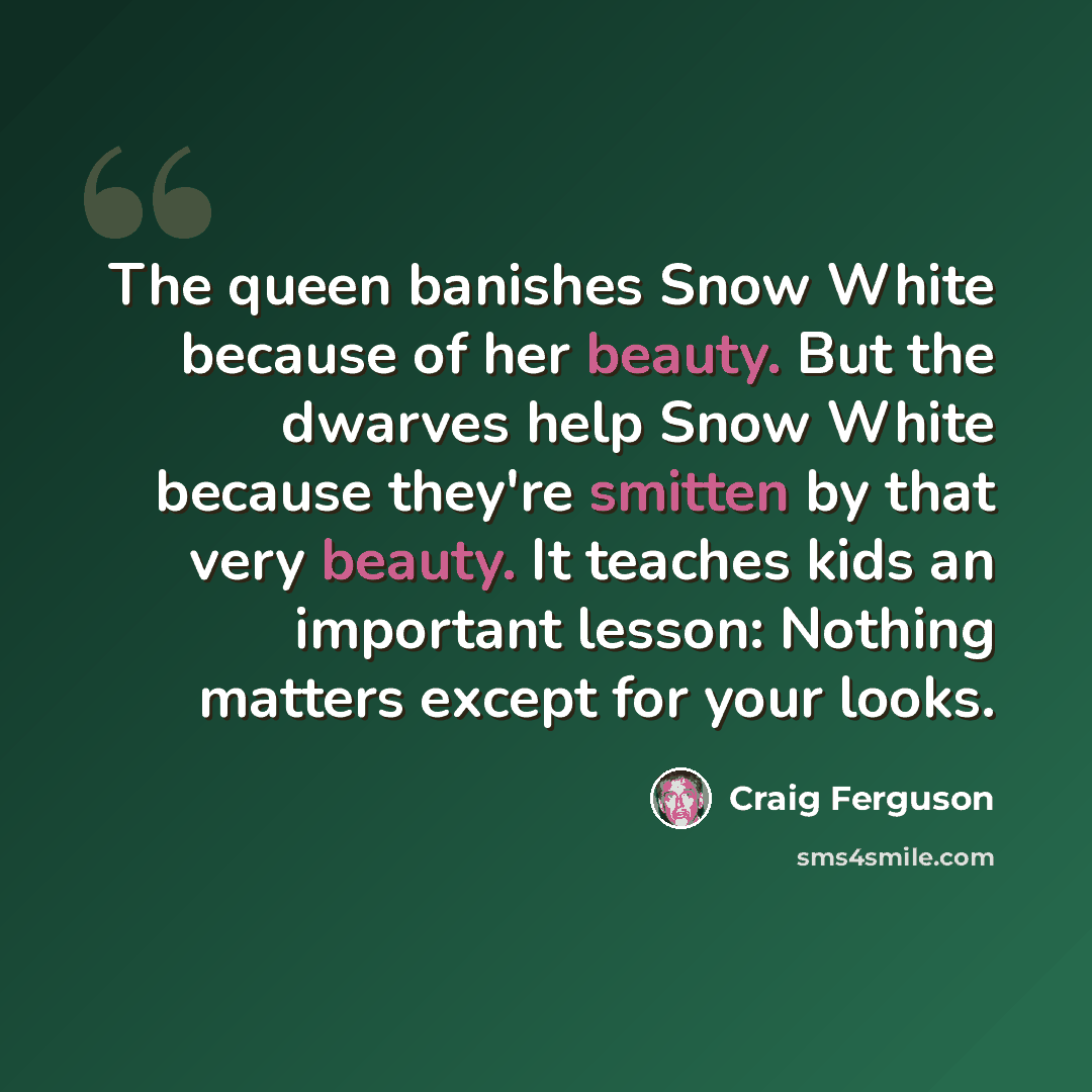 “The queen banishes Snow White because of her beauty. But the dwarves help Snow White because they're smitten by that very beauty. It teaches kids an important lesson: Nothing matters except for your looks.” quote by Craig Ferguson