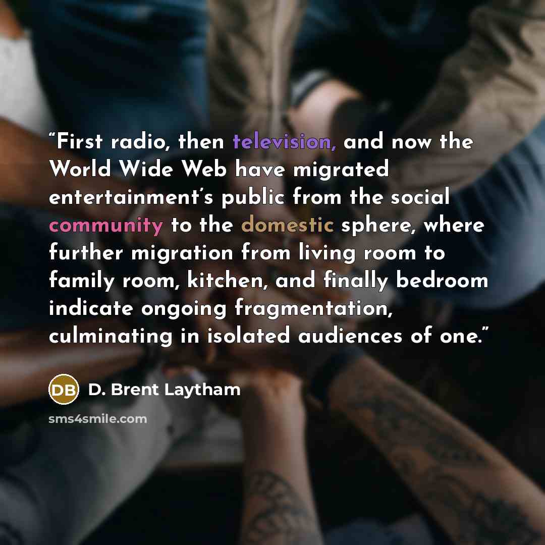 “First radio, then television, and now the World Wide Web have migrated entertainment’s public from the social community to the domestic sphere, where further migration from living room to family room, kitchen, and finally bedroom indicate ongoing fragmentation, culminating in isolated audiences of…” quote by D. Brent Laytham