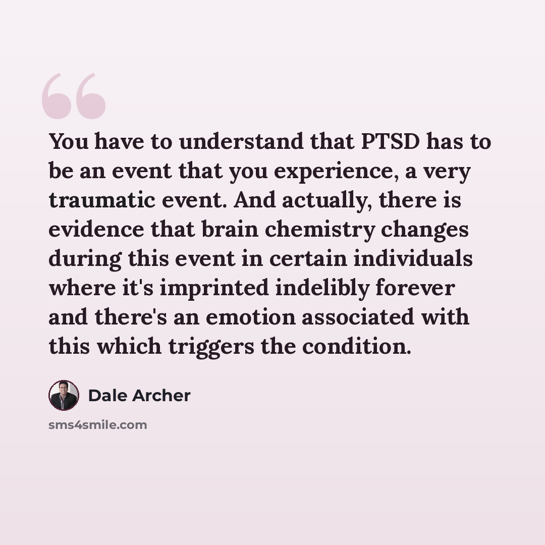 “You have to understand that PTSD has to be an event that you experience, a very traumatic event. And actually, there is evidence that brain chemistry changes during this event in certain individuals where it's imprinted indelibly forever and there's an emotion associated with this which triggers…” quote by Dale Archer