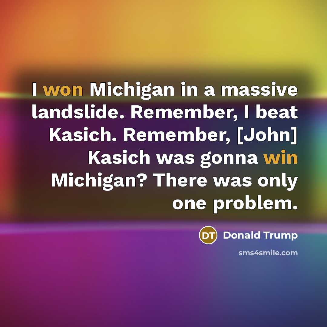 “I won Michigan in a massive landslide. Remember, I beat Kasich. Remember, [John] Kasich was gonna win Michigan? There was only one problem.” quote by Donald Trump