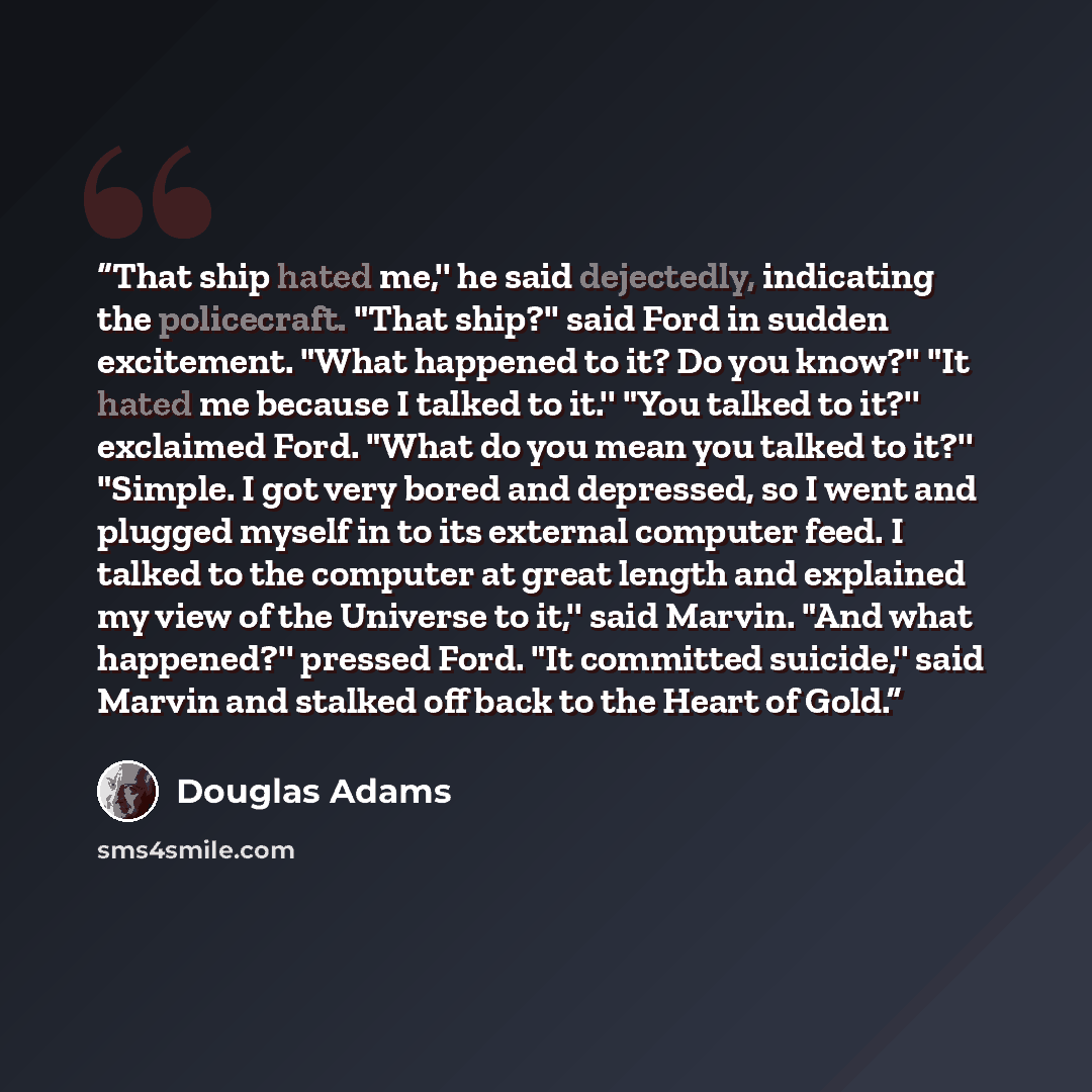 “That ship hated me,'' he said dejectedly, indicating the policecraft. "That ship?'' said Ford in sudden excitement. "What happened to it? Do you know?'' "It hated me because I talked to it.'' "You talked to it?'' exclaimed Ford. "What do you mean you talked to it?'' "Simple. I got very bored and…” quote by Douglas Adams