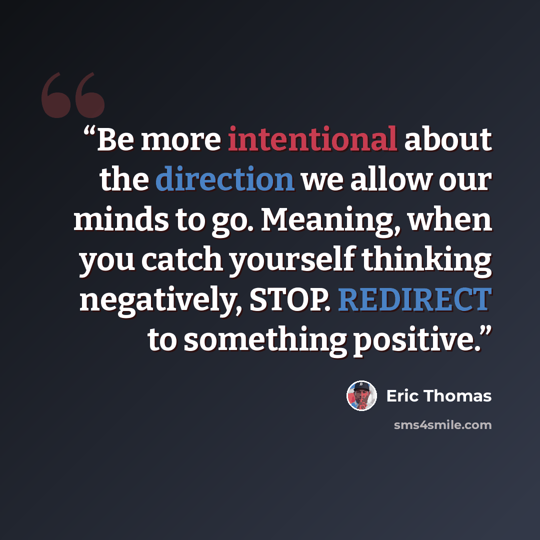 “Be more intentional about the direction we allow our minds to go. Meaning, when you catch yourself thinking negatively, STOP. REDIRECT to something positive.” quote by Eric Thomas