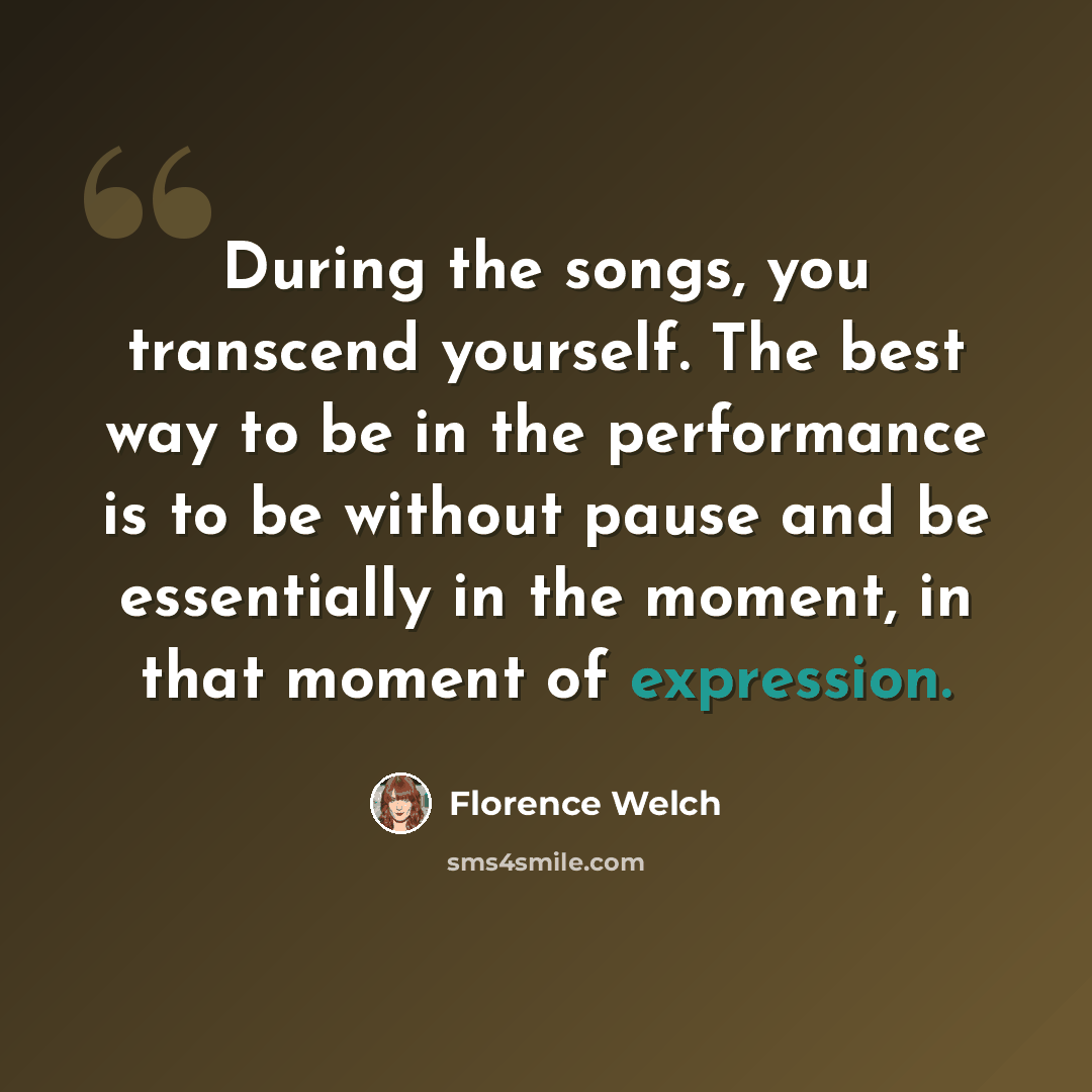 “During the songs, you transcend yourself. The best way to be in the performance is to be without pause and be essentially in the moment, in that moment of expression.” quote by Florence Welch