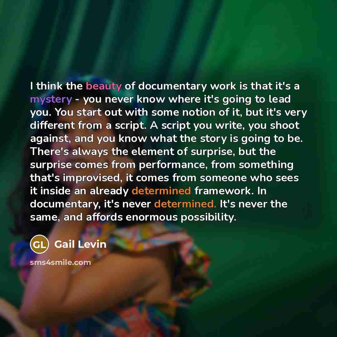“I think the beauty of documentary work is that it's a mystery - you never know where it's going to lead you. You start out with some notion of it, but it's very different from a script. A script you write, you shoot against, and you know what the story is going to be. There's always the element of…” quote by Gail Levin