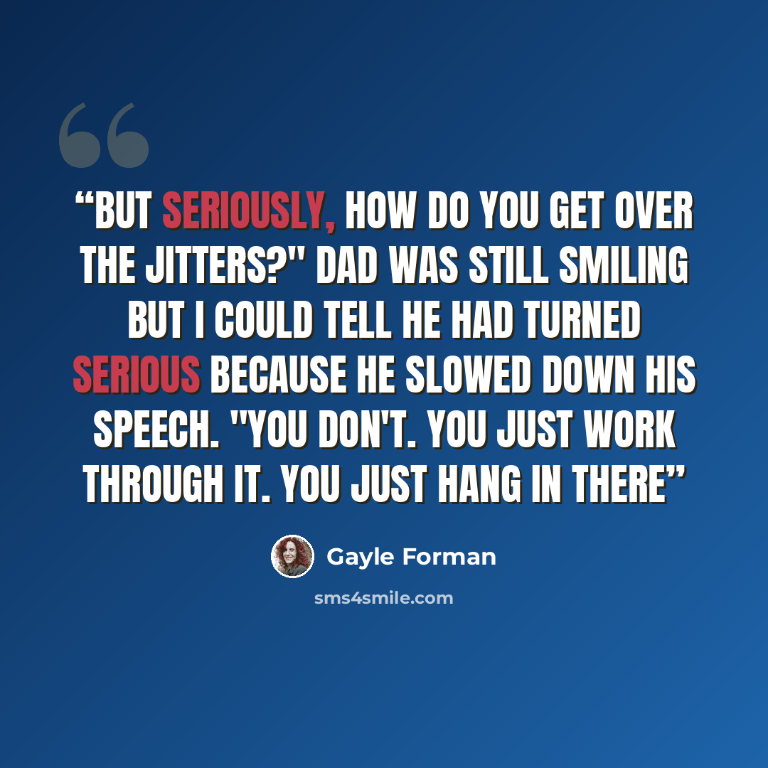 “But seriously, how do you get over the jitters?" Dad was still smiling but I could tell he had turned serious because he slowed down his speech. "You don't. You just work through it. You just hang in there” quote by Gayle Forman