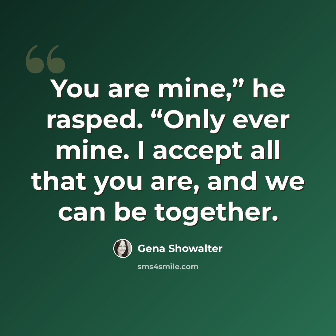 “You are mine,” he rasped. “Only ever mine. I accept all that you are, and we can be together.” quote by Gena Showalter