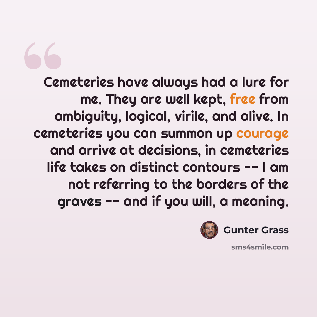 “Cemeteries have always had a lure for me. They are well kept, free from ambiguity, logical, virile, and alive. In cemeteries you can summon up courage and arrive at decisions, in cemeteries life takes on distinct contours -- I am not referring to the borders of the graves -- and if you will, a…” quote by Gunter Grass