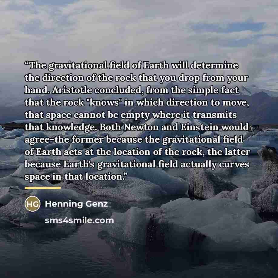 “The gravitational field of Earth will determine the direction of the rock that you drop from your hand. Aristotle concluded, from the simple fact that the rock "knows" in which direction to move, that space cannot be empty where it transmits that knowledge. Both Newton and Einstein would agree-the…” quote by Henning Genz