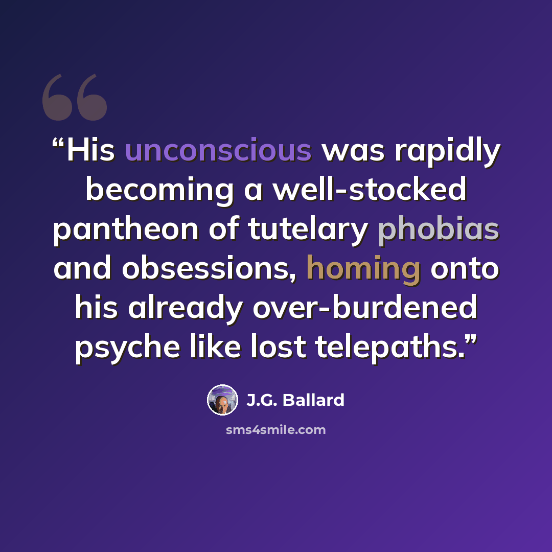 “His unconscious was rapidly becoming a well-stocked pantheon of tutelary phobias and obsessions, homing onto his already over-burdened psyche like lost telepaths.” quote by J.G. Ballard