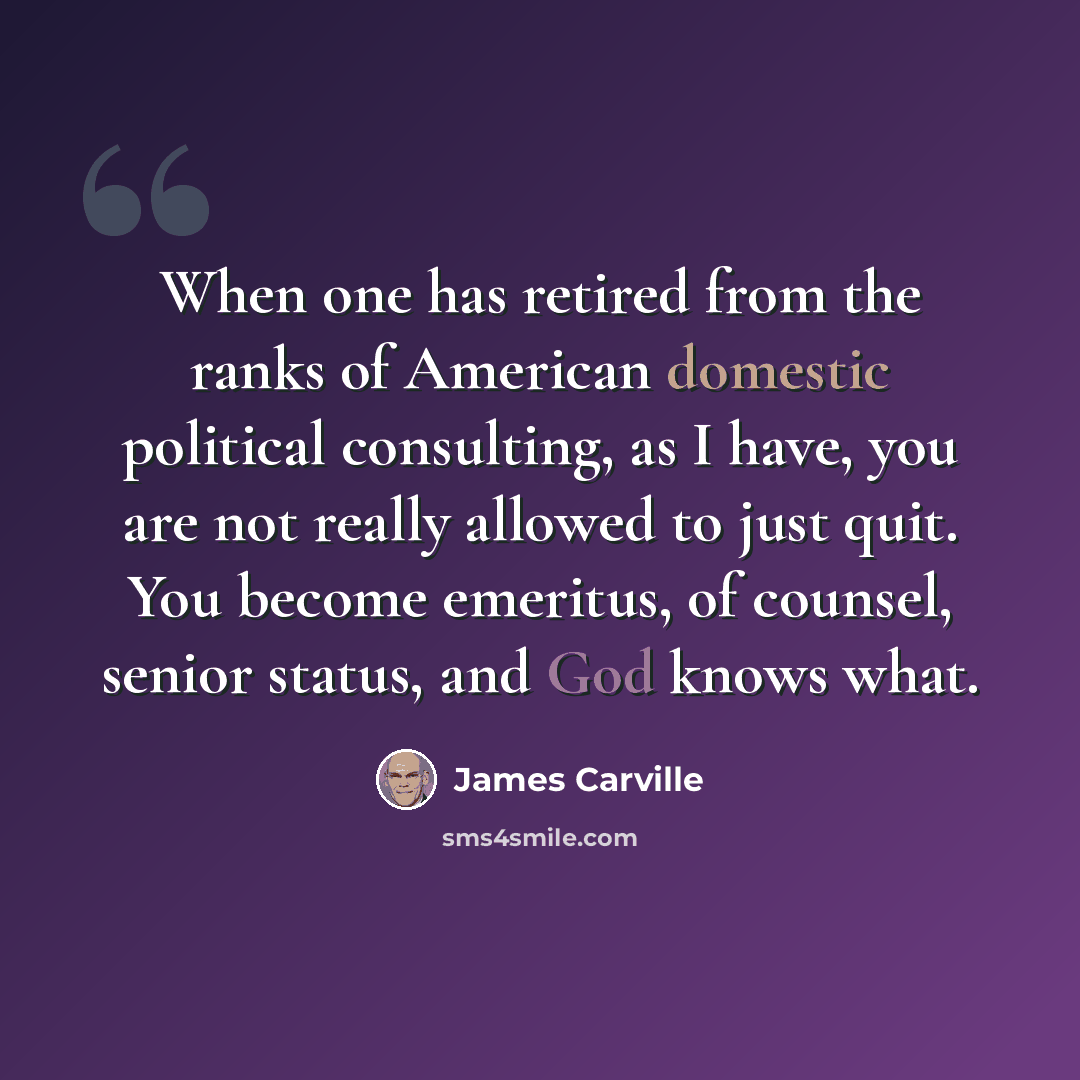 “When one has retired from the ranks of American domestic political consulting, as I have, you are not really allowed to just quit. You become emeritus, of counsel, senior status, and God knows what.” quote by James Carville