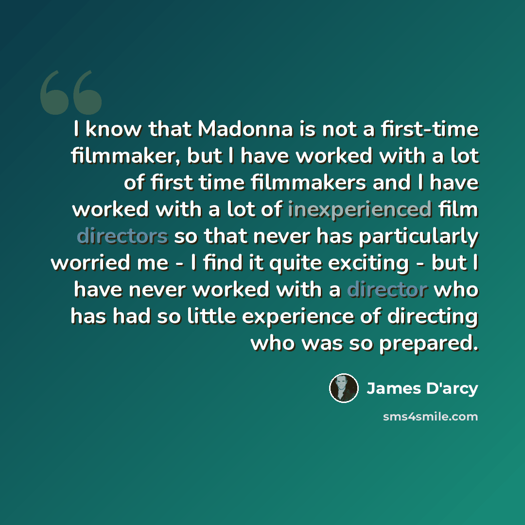 “I know that Madonna is not a first-time filmmaker, but I have worked with a lot of first time filmmakers and I have worked with a lot of inexperienced film directors so that never has particularly worried me - I find it quite exciting - but I have never worked with a director who has had so little…” quote by James D'arcy