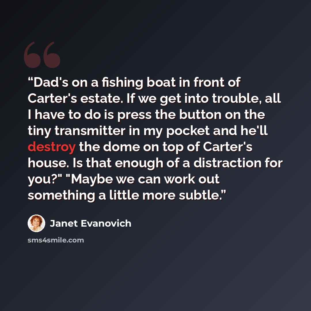 “Dad's on a fishing boat in front of Carter's estate. If we get into trouble, all I have to do is press the button on the tiny transmitter in my pocket and he'll destroy the dome on top of Carter's house. Is that enough of a distraction for you?" "Maybe we can work out something a little more subtle.” quote by Janet Evanovich