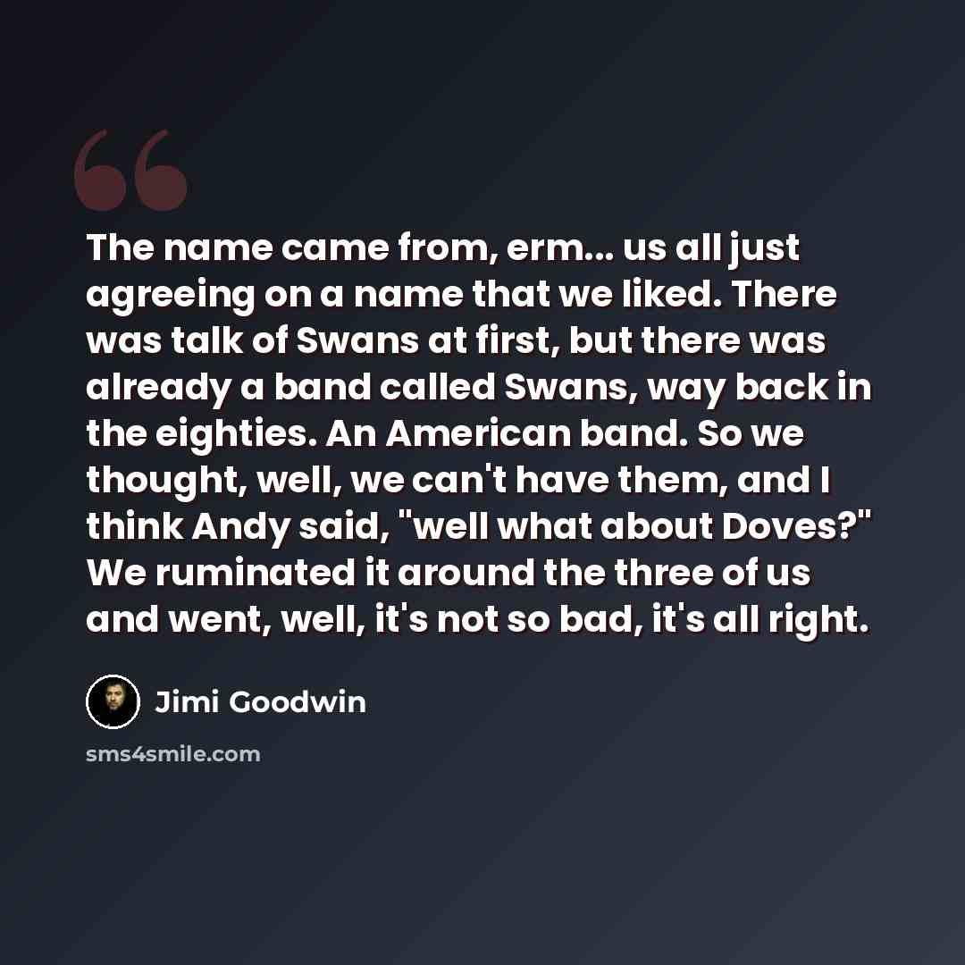 “The name came from, erm... us all just agreeing on a name that we liked. There was talk of Swans at first, but there was already a band called Swans, way back in the eighties. An American band. So we thought, well, we can't have them, and I think Andy said, "well what about Doves?" We ruminated it…” quote by Jimi Goodwin