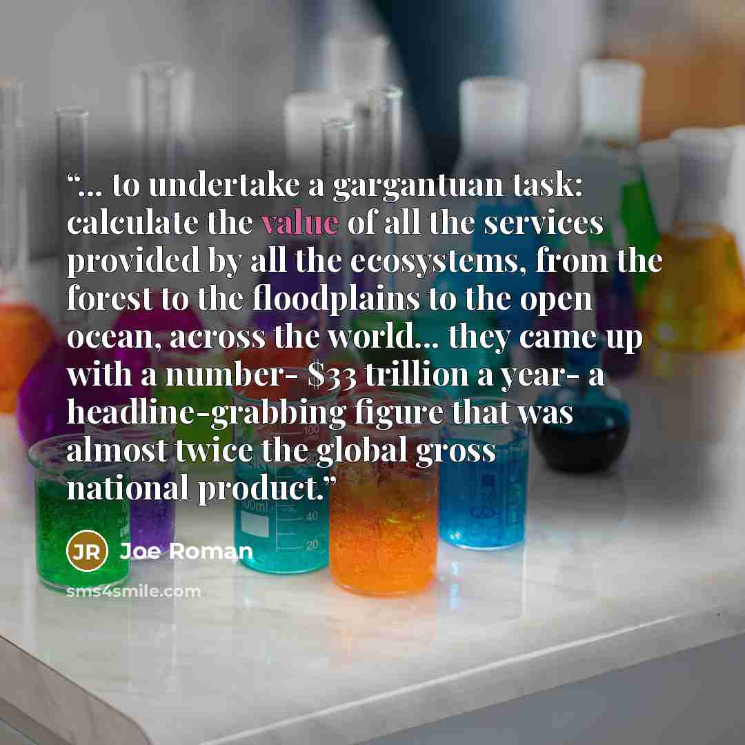 “... to undertake a gargantuan task: calculate the value of all the services provided by all the ecosystems, from the forest to the floodplains to the open ocean, across the world... they came up with a number- $33 trillion a year- a headline-grabbing figure that was almost twice the global gross…” quote by Joe Roman