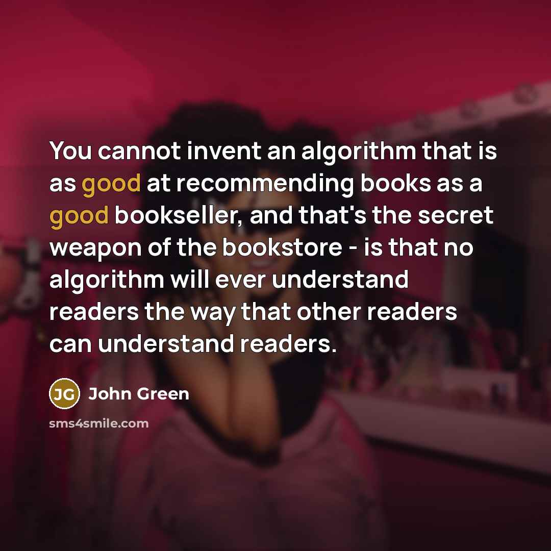 “You cannot invent an algorithm that is as good at recommending books as a good bookseller, and that's the secret weapon of the bookstore - is that no algorithm will ever understand readers the way that other readers can understand readers.” quote by John Green