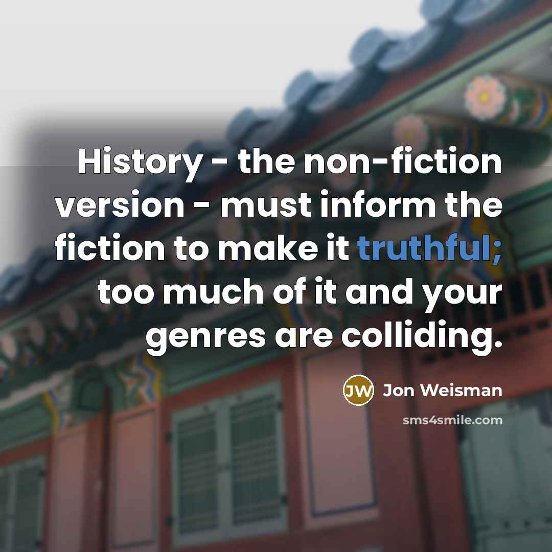 “History - the non-fiction version - must inform the fiction to make it truthful; too much of it and your genres are colliding.” quote by Jon Weisman