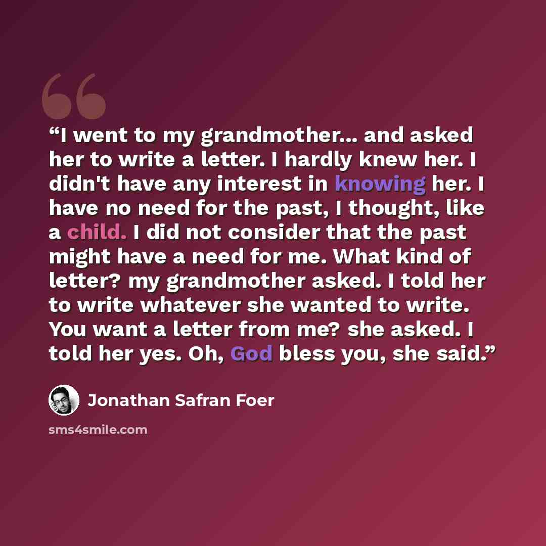 “I went to my grandmother... and asked her to write a letter. I hardly knew her. I didn't have any interest in knowing her. I have no need for the past, I thought, like a child. I did not consider that the past might have a need for me. What kind of letter? my grandmother asked. I told her to write…” quote by Jonathan Safran Foer