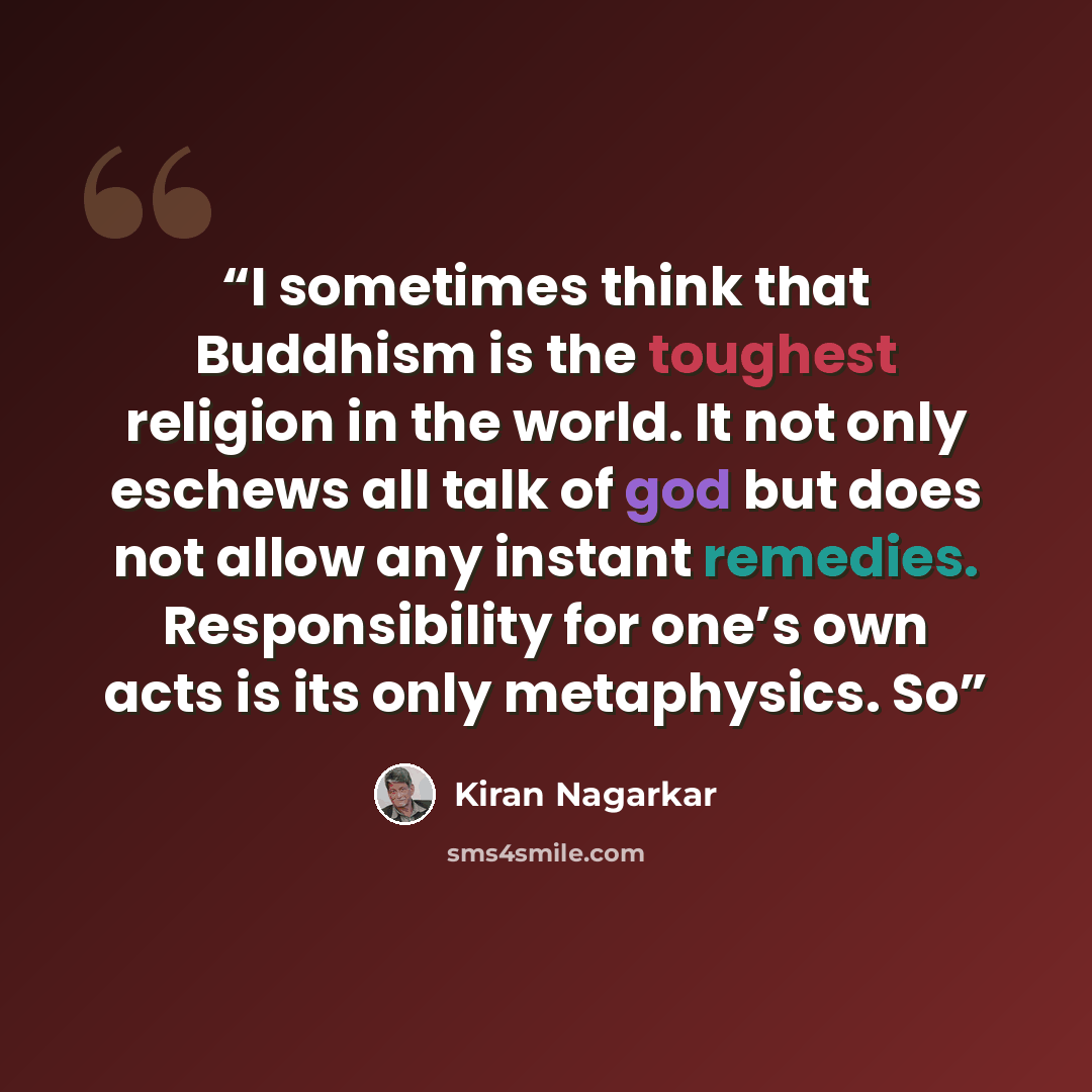 “I sometimes think that Buddhism is the toughest religion in the world. It not only eschews all talk of god but does not allow any instant remedies. Responsibility for one’s own acts is its only metaphysics. So” quote by Kiran Nagarkar