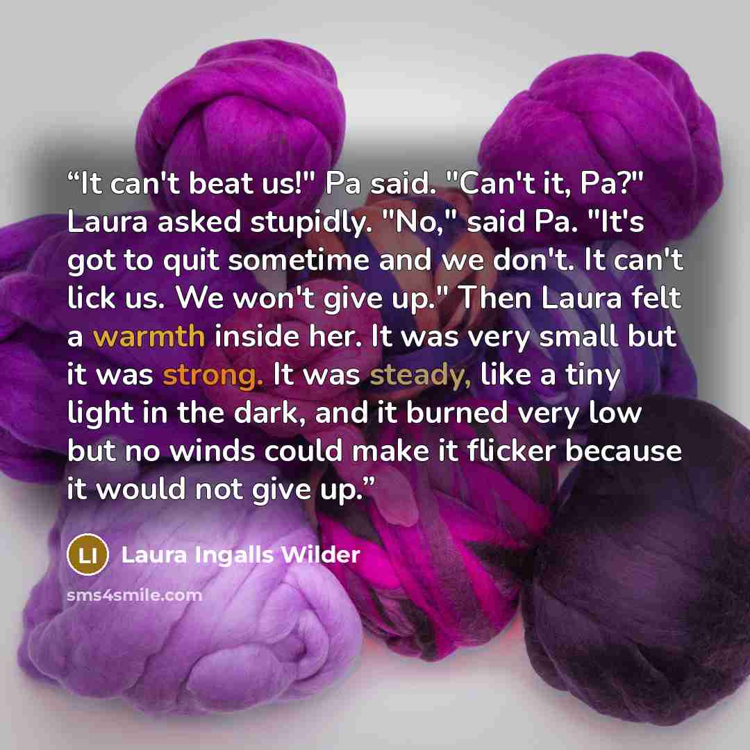 “It can't beat us!" Pa said. "Can't it, Pa?" Laura asked stupidly. "No," said Pa. "It's got to quit sometime and we don't. It can't lick us. We won't give up." Then Laura felt a warmth inside her. It was very small but it was strong. It was steady, like a tiny light in the dark, and it burned very…” quote by Laura Ingalls Wilder