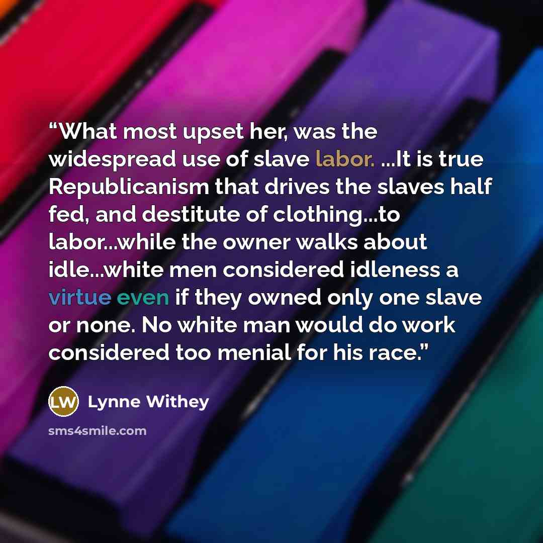 “What most upset her, was the widespread use of slave labor. ...It is true Republicanism that drives the slaves half fed, and destitute of clothing...to labor...while the owner walks about idle...white men considered idleness a virtue even if they owned only one slave or none. No white man would do…” quote by Lynne Withey