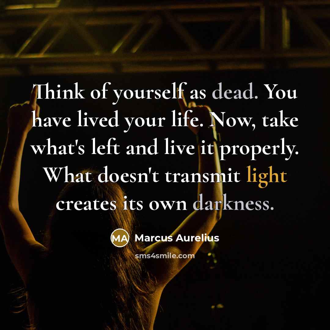 “Think of yourself as dead. You have lived your life. Now, take what's left and live it properly. What doesn't transmit light creates its own darkness.” quote by Marcus Aurelius