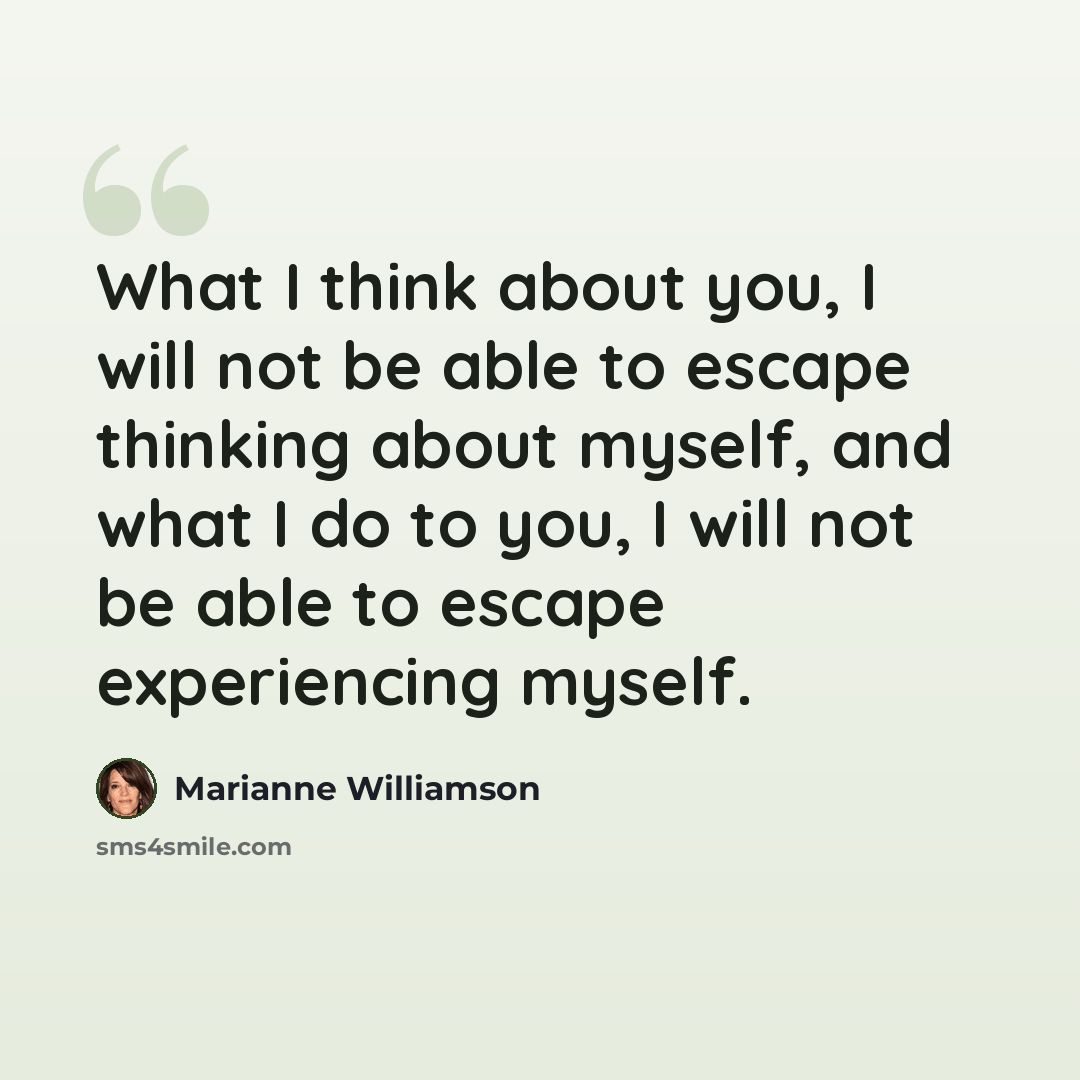 “What I think about you, I will not be able to escape thinking about myself, and what I do to you, I will not be able to escape experiencing myself.” quote by Marianne Williamson