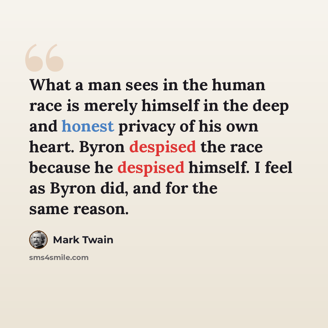 “What a man sees in the human race is merely himself in the deep and honest privacy of his own heart. Byron despised the race because he despised himself. I feel as Byron did, and for the same reason.” quote by Mark Twain