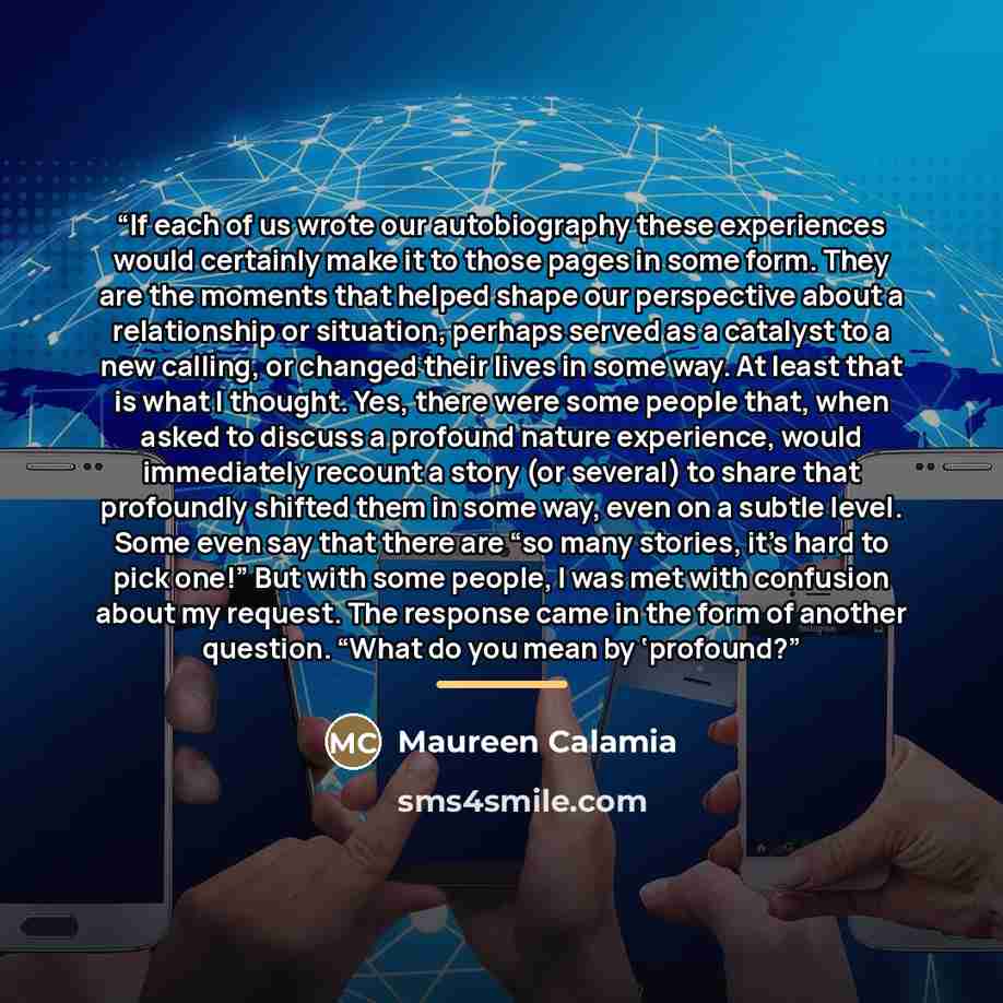 “If each of us wrote our autobiography these experiences would certainly make it to those pages in some form. They are the moments that helped shape our perspective about a relationship or situation, perhaps served as a catalyst to a new calling, or changed their lives in some way. At least that is…” quote by Maureen Calamia